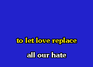 to let love replace

all our hate