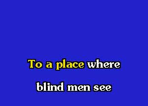 To a place where

blind men see