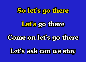 So let's go there

Let's go there

Come on let's go there

Let's ask can we stay