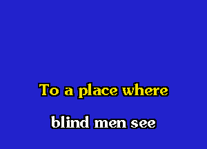 To a place where

blind men see