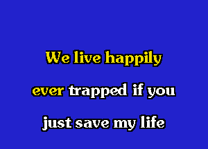 We live happily

ever trapped if you

just save my life