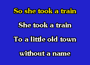 So she took a train
She took a train

To a little old town

without a name I