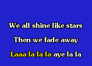 We all shine like stars
Then we fade away

Laaa la la la aye la la
