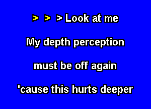 r) t. Look at me

My depth perception

must be off again

'cause this hurts deeper