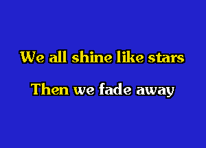 We all shine like stars

Then we fade away