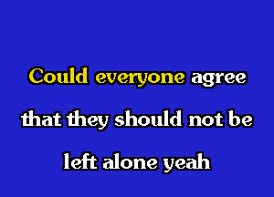 Could everyone agree

that they should not be

left alone yeah