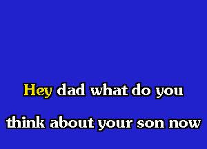 Hey dad what do you

think about your son now