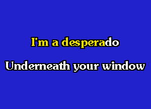 I'm a desperado

Underneath your window