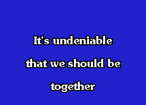 It's undeniable

that we should be

together