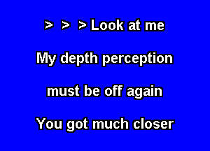 r) t. Look at me

My depth perception

must be off again

You got much closer