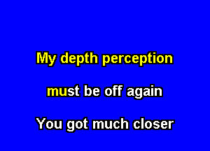 My depth perception

must be off again

You got much closer