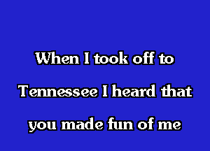 When I took off to
Tennessee I heard that

you made fun of me