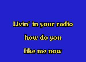 Livin' in your radio

how do you

like me now
