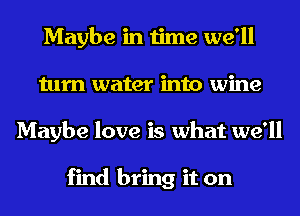 Maybe in time we'll
turn water into wine
Maybe love is what we'll

find bring it on