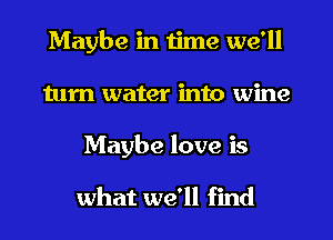 Maybe in time we'll
tum water into wine
Maybe love is

what we'll find