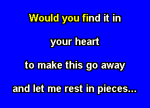 Would you find it in
your heart

to make this go away

and let me rest in pieces...