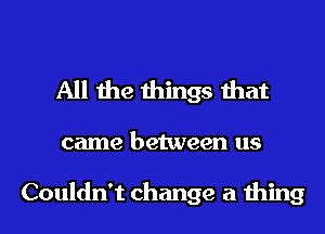 All the things that

came between us

Couldn't change a thing