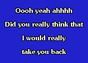 Oooh yeah ahhhh
Did you really think that
I would really

take you back