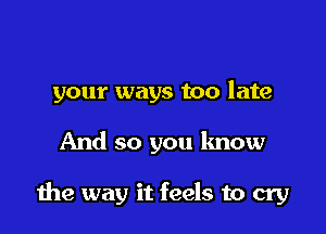 your ways too late

And so you know

the way it feels to cry