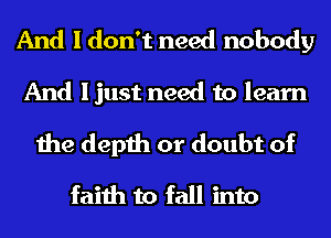 And I don't need nobody
And ljust need to learn
the depth or doubt of
faith to fall into