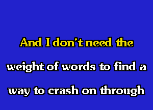 And I don't need the

weight of words to find a

way to crash on through