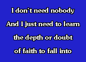 I don't need nobody
And ljust need to learn
the depth or doubt
of faith to fall into