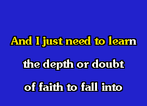 And ljust need to learn
the depth or doubt
of faith to fall into