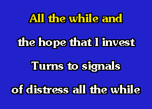 All the while and
the hope that I invest

Turns to signals
of distress all the while