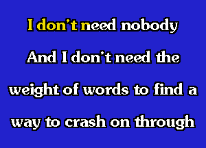 I don't need nobody
And I don't need the
weight of words to find a

way to crash on through