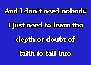 And I don't need nobody
I just need to learn the
depth or doubt of
faith to fall into