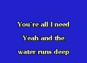You're all 1 need
Yeah and the

water runs deep