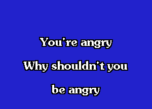 You're angry

Why shouldn't you

be angry