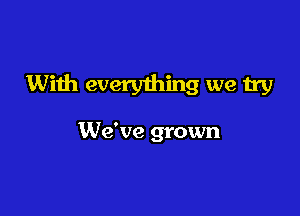 With everything we try

We've grown