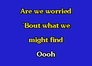 Are we worried

Bout what we

might find

Oooh