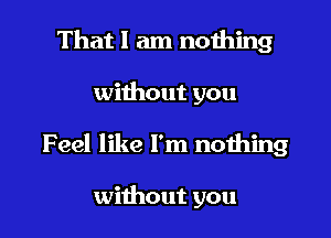 That I am nothing

without you

Feel like I'm nothing

without you