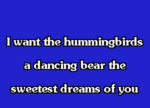 I want the hummingbirds
a dancing bear the

sweetest dreams of you