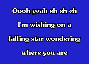 Oooh yeah eh eh eh
I'm wishing on a
falling star wondering

where you are