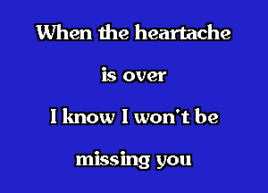 When the heartache

is over

1 know I won't be

missing you