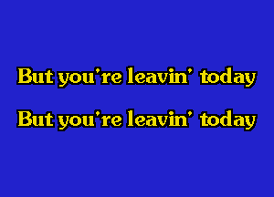 But you're leavin' today

But you're leavin' today