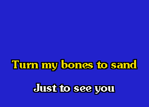 Turn my bones to sand

Just to see you