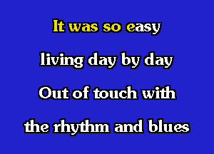 It was so easy
living day by day
Out of touch with

the rhythm and blues