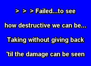 Failed...t0 see
how destructive we can be...
Taking without giving back

'til the damage can be seen