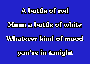 A bottle of red
Mmm a bottle of white
Whatever kind of mood

you're in tonight
