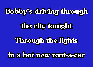 Bobby's driving through
the city tonight
Through the lights

in a hot new rent-a-car