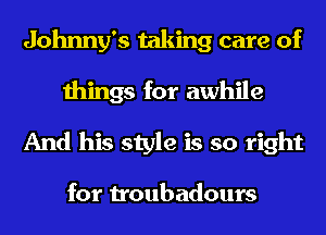 Johnny's taking care of

things for awhile
And his style is so right

for troubadours