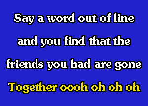 Say a word out of line
and you find that the
friends you had are gone

Together oooh oh oh oh