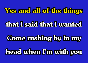 Yes and all of the things
that I said that I wanted
Come rushing by in my

head when I'm with you