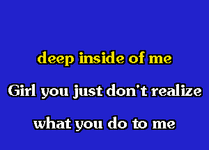 deep inside of me
Girl you just don't realize

what you do to me