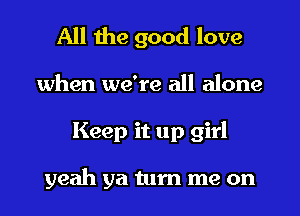 All the good love
when we're all alone
Keep it up girl

yeah ya turn me on