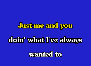 Just me and you

doin' what I've always

wanted to